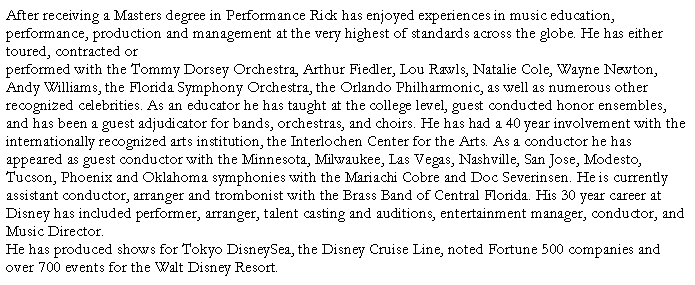 Text Box: After receiving a Masters degree in Performance Rick has enjoyed experiences in music education, performance, production and management at the very highest of standards across the globe. He has either toured, contracted or performed with the Tommy Dorsey Orchestra, Arthur Fiedler, Lou Rawls, Natalie Cole, Wayne Newton, Andy Williams, the Florida Symphony Orchestra, the Orlando Philharmonic, as well as numerous other recognized celebrities. As an educator he has taught at the college level, guest conducted honor ensembles, and has been a guest adjudicator for bands, orchestras, and choirs. He has had a 40 year involvement with the internationally recognized arts institution, the Interlochen Center for the Arts. As a conductor he has appeared as guest conductor with the Minnesota, Milwaukee, Las Vegas, Nashville, San Jose, Modesto, Tucson, Phoenix and Oklahoma symphonies with the Mariachi Cobre and Doc Severinsen. He is currently assistant conductor, arranger and trombonist with the Brass Band of Central Florida. His 30 year career at Disney has included performer, arranger, talent casting and auditions, entertainment manager, conductor, and Music Director. He has produced shows for Tokyo DisneySea, the Disney Cruise Line, noted Fortune 500 companies and over 700 events for the Walt Disney Resort. 