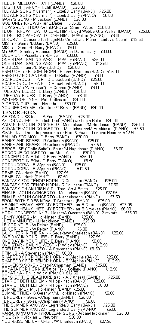 Text Box: FEELIN' MELLOW - T.Cliff (BAND)      25.00FLIGHT OF FANCY - T.Cliff (BAND)      25.00FLOWER SONG ("Carmen") - Bizet/D.Barry (BAND)    25.00FLOWER SONG ("Carmen") - Bizet/D.Barry (PIANO)      6.00GARY'S SONG - M.Jackson (BAND)      25.00GOD ONLY KNOWS - arr L.Baker      35.00HOW GREAT THOU ART (BAND) arr Simon Wood    30.00I DON'T KNOW HOW TO LOVE HIM - Lloyd Webber/J.G.Walker (BAND)      25.00I DON'T KNOW HOW TO LOVE HIM J.G.Walker (PIANO)     6.00LUXURIA  Concerto for Flugel/Bb Cornet and Piano  Ludovic Neurohr 12.50MISTY - Garner/D.Barry (BAND)      25.00MISTY - Garner/D.Barry (PIANO)      6.00MY GUY  Smokey Robinson (BAND) arr Darrol Barry    30.00OBLIVION - Piazolla arr R.Mizell      30.00ONE STAR - SAILING WEST - P.Wilby (BAND)     35.00ONE STAR - SAILING WEST - P.Wilby (PIANO)       12.50PIU JESU - Faure/B.Gay (BAND)      25.00PRELUDE for FLUGEL HORN - Bach/C.Brookes (BAND)   25.00PRESTO AND CANTABILE - D.Kirtlan (PIANO)       6.00SCARBOROUGH FAIR - D.Broadbent (BAND)     25.00SCARBOROUGH FAIR - D.Broadbent (PIANO)       6.00SONATINA ("Al Fresco") - B.Connor (PIANO)       6.00TUESDAY BLUES - D.Barry (BAND)      25.00TUESDAY BLUES - D.Barry (PIANO)        6.00WATERS OF TYNE - Rob Collinson      30.00Y DERYN PUR - arr L.Neurohr       30.00YOU NEEDED ME - Goodrum/T.Brevik (BAND)    30.00TENOR HORNAE FOND KISS trad. - A.Fernie (BAND)     25.00AFTON WATER  - Scottish Trad (BAND) arr Leigh Baker   30.00ANDANTE VIOLIN CONCERTO - Mendelssohn/M.Hopkinson (BAND)     25.00ANDANTE VIOLIN CONCERTO  - Mendelssohn/M.Hopkinson (PIANO)     7.50AVARITIA  Three Impression sfor Horn & Piano Ludovic Neurohr  12.50BALLAD FOR MOY - D.Barry (BAND)      30.00BANKS AND BRAES - R.Collinson (BAND)        25.00BANKS AND BRAES - R.Collinson (PIANO)          7.50 BERCEUSE ("Dolly Suite") - Faure/M.Hopkinson (PIANO)        6.00BOROQUE CONCERTO - arr Mark Allen       30.00CONCERTO IN Eflat - D.Barry (BAND)        35.00CONCERTO IN Eflat - D.Barry (PIANO)          8.50CORNUCOPIA - B.Wiggins (BAND)        25.00CORNUCOPIA - B.Wiggins (PIANO)         12.50DEMELZA - Nash (BAND)       27.95DEMELZA - Nash (PIANO)       7.50FANTASY FOR TENOR HORN - R.Collinson (BAND)       25.00FANTASY FOR TENOR HORN - R.Collinson (PIANO)         7.50FANTASY ON AN IRISH AIR - Trad. Arr J Bates       25.00FINALE: VIOLIN CONCERTO - Mendelssohn (BAND)       27.95FINALE: VIOLIN CONCERTO - Mendelssohn  (PIANO)         7.50FROM BOTH SIDES NOW - T.Greatorex (BAND)       25.00HE AIN'T HEAVY, HE'S MY BROTHER - arr B.Crookes (BAND)    27.95HE AIN'T HEAVY, HE'S MY BROTHER - arr B.Crookes (PIANO)    6.00HORN CONCERTO No.3 - Mozart/A.Owenson (BAND)  2 mvmts       35.00JENNY JONES - M.Hopkinson (BAND)         25.00JUST A MINUTE - M.Hopkinson (BAND)        25.00LE COR VOLE - W.Relton (BAND)         25.00LE COR VOLE - W.Relton (PIANO)           6.00LAUGHTER IN THE RAIN - Sedaka/W.Charleson (BAND)      25.00ONE DAY IN YOUR LIFE - D.Barry (BAND)        27.95ONE DAY IN YOUR LIFE - D.Barry (PIANO)          6.00ONE STAR - SAILING WEST - P.Wilby (PIANO)       12.50PRELUDE & SCHERZO - A Stevenson (PIANO)  8.50PRIMUS - A Stevenson (PIANO)  8.00RHAPSODY FOR TENOR HORN - B.Wiggins (BAND)       25.00RHAPSODY FOR TENOR HORN - B.Wiggins (PIANO)       12.50SOLVEIG'S SONG - Grieg/P.Chapman (BAND)        25.00SONATA FOR HORN (Eflat or F) - J.Golland (PIANO)       12.50SONATINA - Philip Wilby  (PIANO)  12.50SONG OF THE SEASHORE trad. - A.Catherall (BAND)       25.00STAR OF BETHLEHEM - M.Hopkinson (BAND)      25.00STAR OF BETHLEHEM - M.Hopkinson (PIANO)         6.00SUMMETIME - M. JHopkinson (BAND)  25.00SUMMERTIME - G.Gershwin/M.Hopkinson (PIANO)         6.00TENDERLY - Goss/P.Chapman (BAND)     25.00TENDERLY - Goss/P.Chapman (PIANO)          6.00THE SUMMER KNOWS - Legrande/D.Barry (BAND)       25.00THE SUMMER KNOWS - Legrande/D.Barry (PIANO)         6.00VARIATIONS ON A TYROLLEAN SONG - Arban/Hopkinson       25.00Y DERYN PUR - arr L. Neurohr          30.00YOU RAISE ME UP - Ovland/W.Charleson (BAND)      27.95